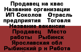 Продавец на квас › Название организации ­ ИП Соколов › Отрасль предприятия ­ Тоговля › Название вакансии ­ Продавец › Место работы ­ Рыбинск - Ярославская обл., Рыбинский р-н Работа » Вакансии   . Ярославская обл.